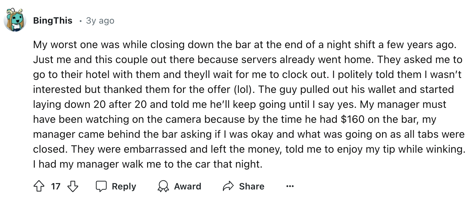 number - Bing This .3y ago My worst one was while closing down the bar at the end of a night shift a few years ago. Just me and this couple out there because servers already went home. They asked me to go to their hotel with them and theyll wait for me to